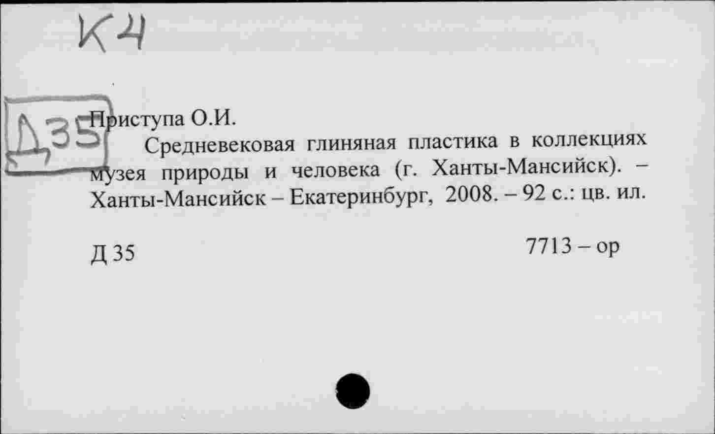 ﻿риступа О.И.
Средневековая глиняная пластика в коллекциях Узея природы и человека (г. Ханты-Мансийск). -Ханты-Мансийск - Екатеринбург, 2008. - 92 с.: цв. ил.
Д35
7713-op